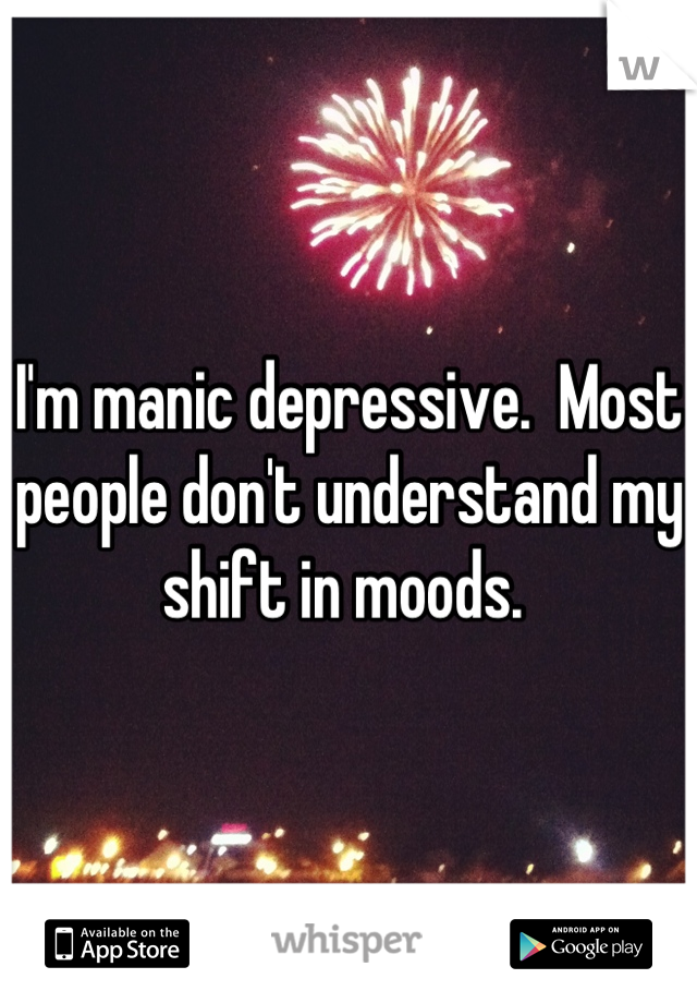 I'm manic depressive.  Most people don't understand my shift in moods. 