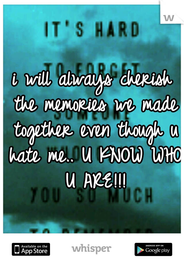 i will always cherish the memories we made together even though u hate me.. U KNOW WHO U ARE!!!