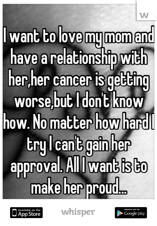 I want to love my mom and have a relationship with her,her cancer is getting worse,but I don't know how. No matter how hard I try I can't gain her approval. All I want is to make her proud...