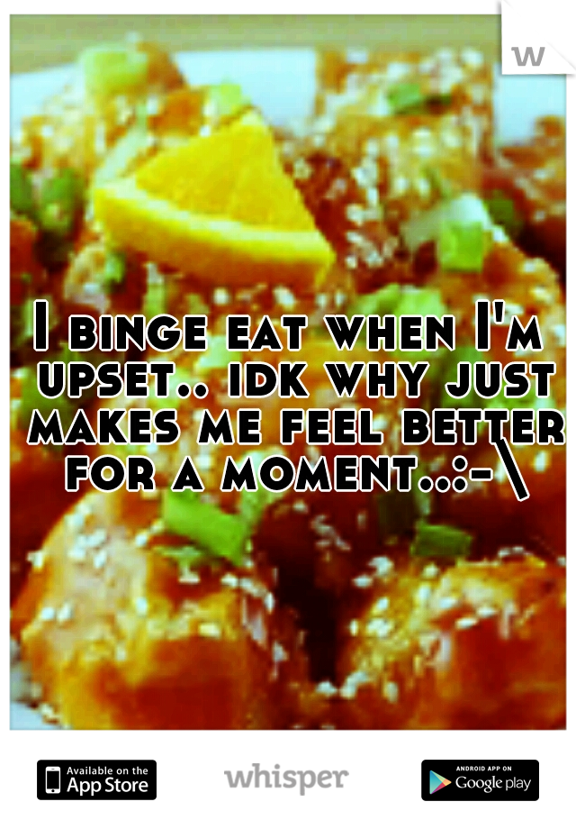I binge eat when I'm upset.. idk why just makes me feel better for a moment..:-\