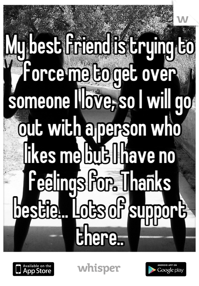 My best friend is trying to force me to get over someone I love, so I will go out with a person who likes me but I have no feelings for. Thanks bestie... Lots of support there..