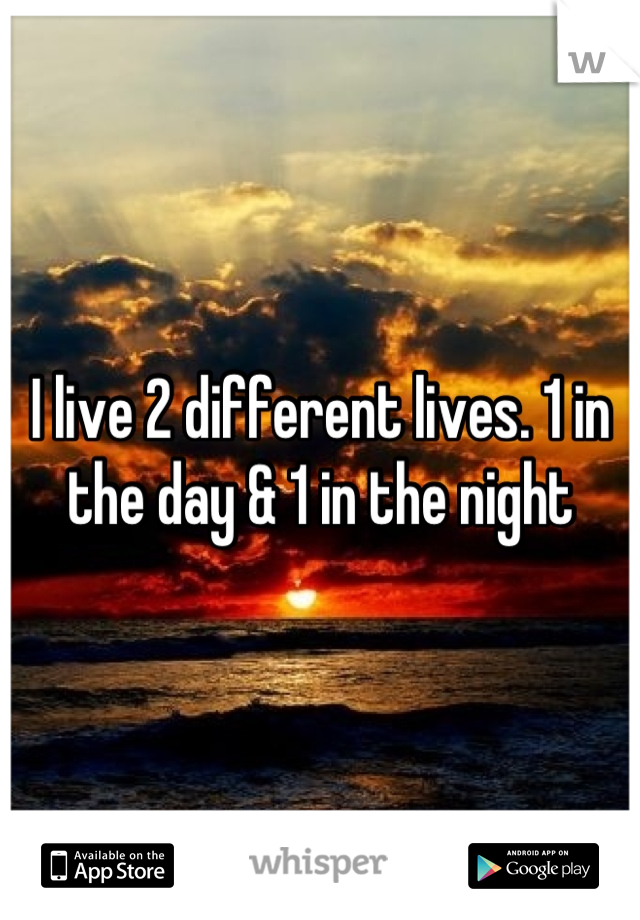 I live 2 different lives. 1 in the day & 1 in the night