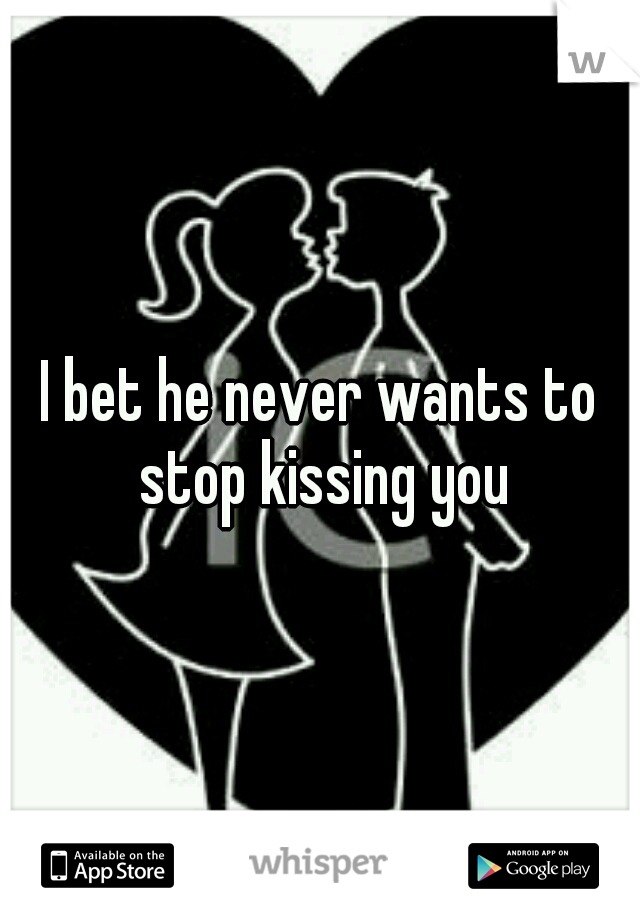 I bet he never wants to stop kissing you