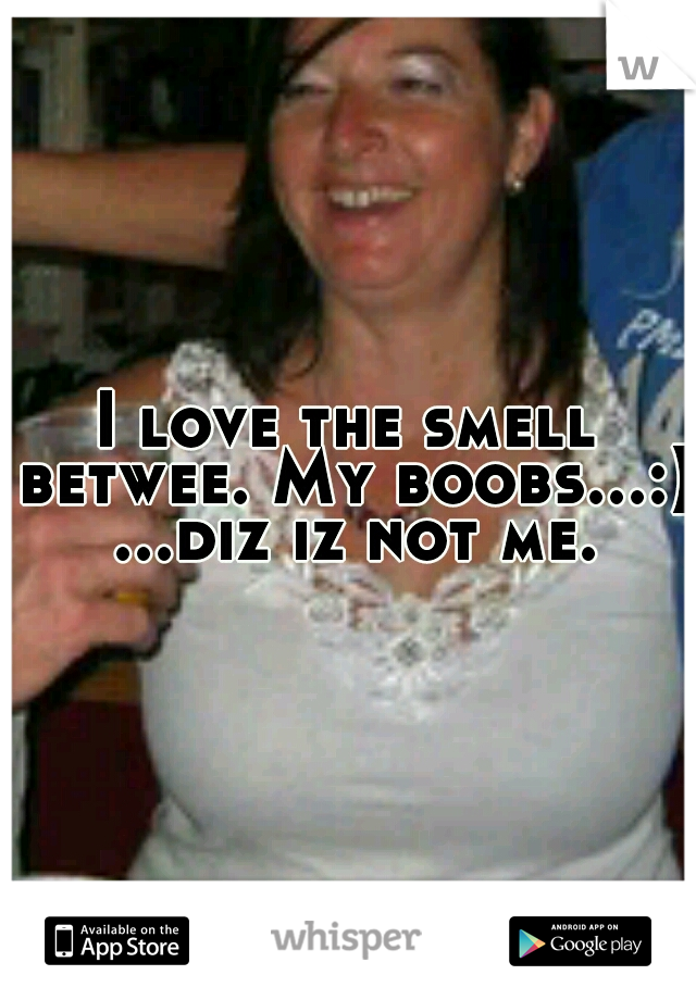 I love the smell betwee. My boobs...:) ...diz iz not me.