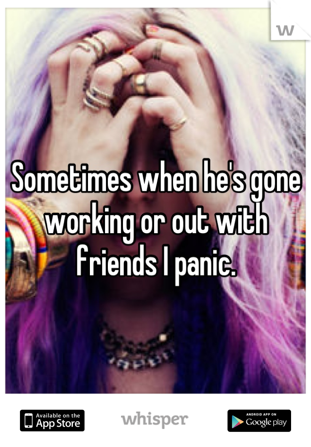 Sometimes when he's gone working or out with friends I panic.