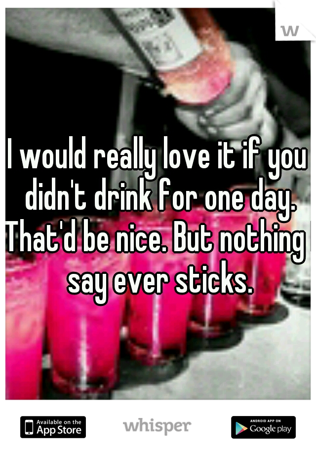 I would really love it if you didn't drink for one day. That'd be nice. But nothing I say ever sticks.