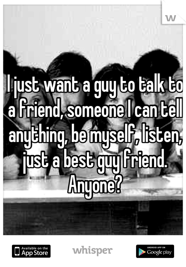 I just want a guy to talk to a friend, someone I can tell anything, be myself, listen, just a best guy friend. Anyone?