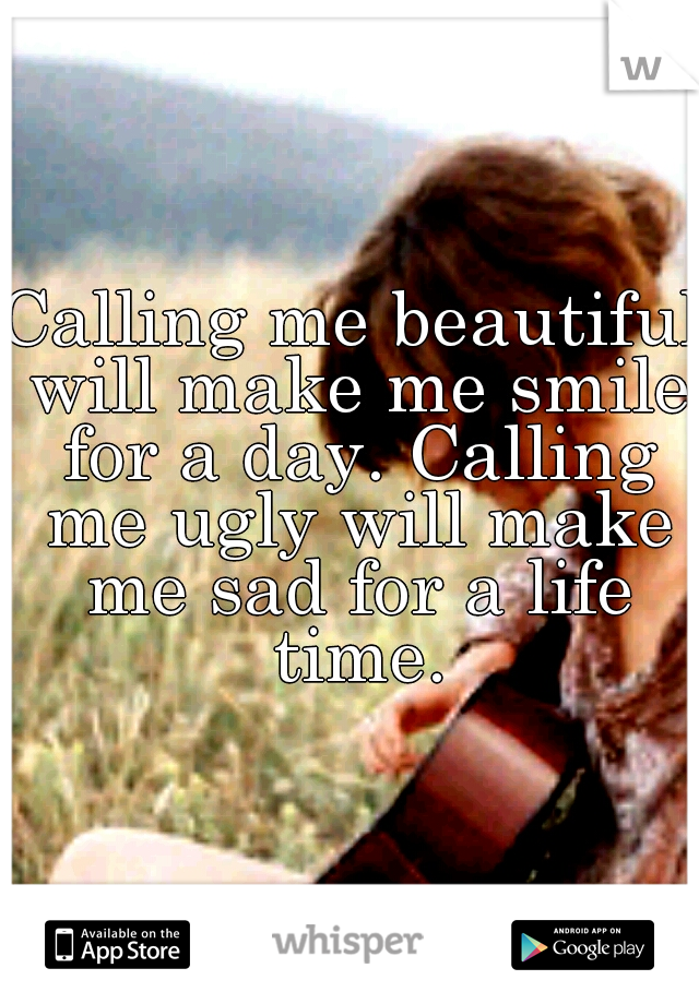 Calling me beautiful will make me smile for a day. Calling me ugly will make me sad for a life time.
