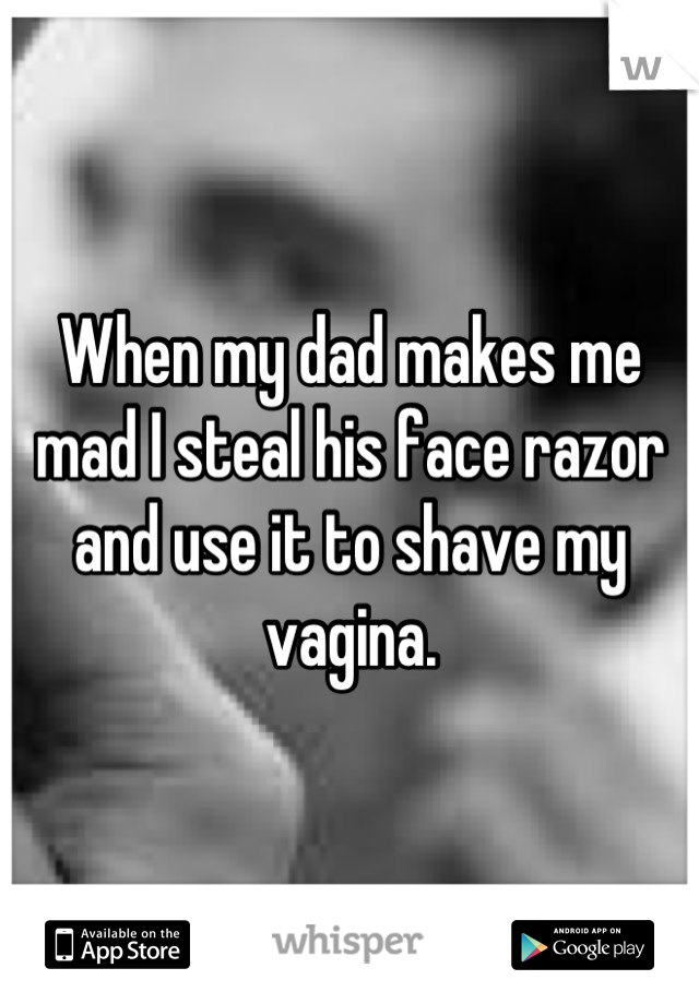 When my dad makes me mad I steal his face razor and use it to shave my vagina.
