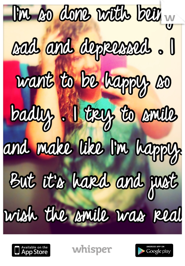 I'm so done with being sad and depressed . I want to be happy so badly . I try to smile and make like I'm happy. But it's hard and just wish the smile was real as didn't have to be fake:/