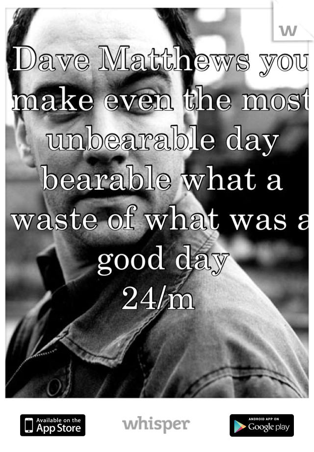 Dave Matthews you make even the most unbearable day bearable what a waste of what was a good day 
24/m 