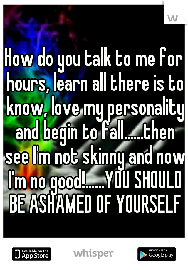 How do you talk to me for hours, learn all there is to know, love my personality and begin to fall......then see I'm not skinny and now I'm no good!......YOU SHOULD BE ASHAMED OF YOURSELF