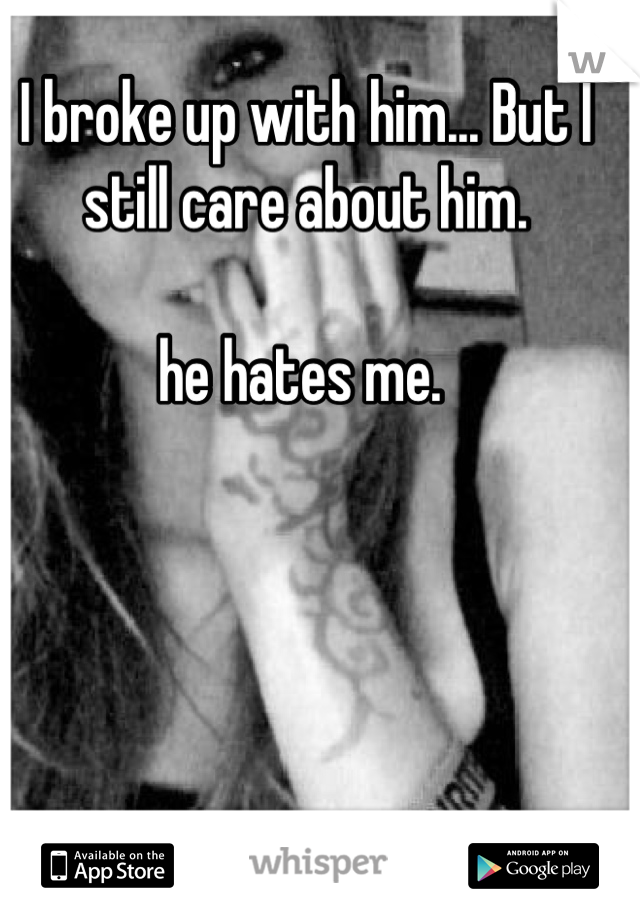 I broke up with him... But I still care about him. 

he hates me. 