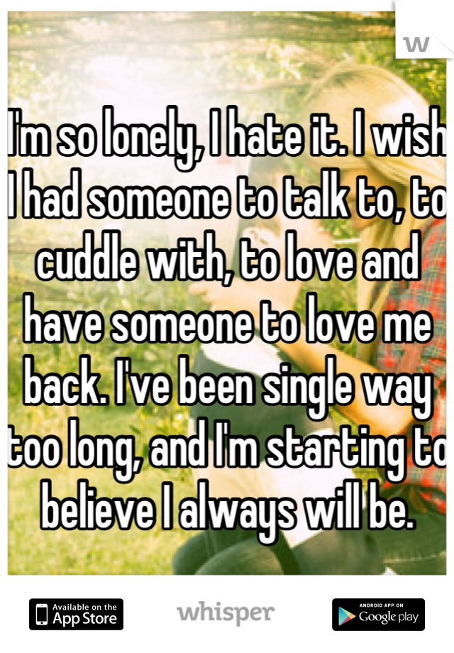 I'm so lonely, I hate it. I wish I had someone to talk to, to cuddle with, to love and have someone to love me back. I've been single way too long, and I'm starting to believe I always will be.