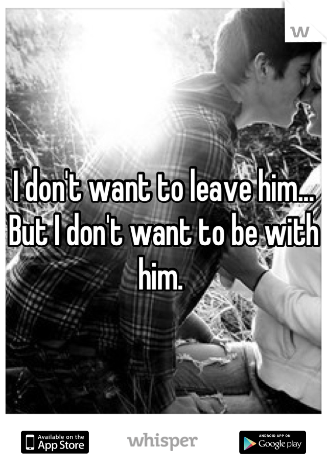 I don't want to leave him... But I don't want to be with him. 