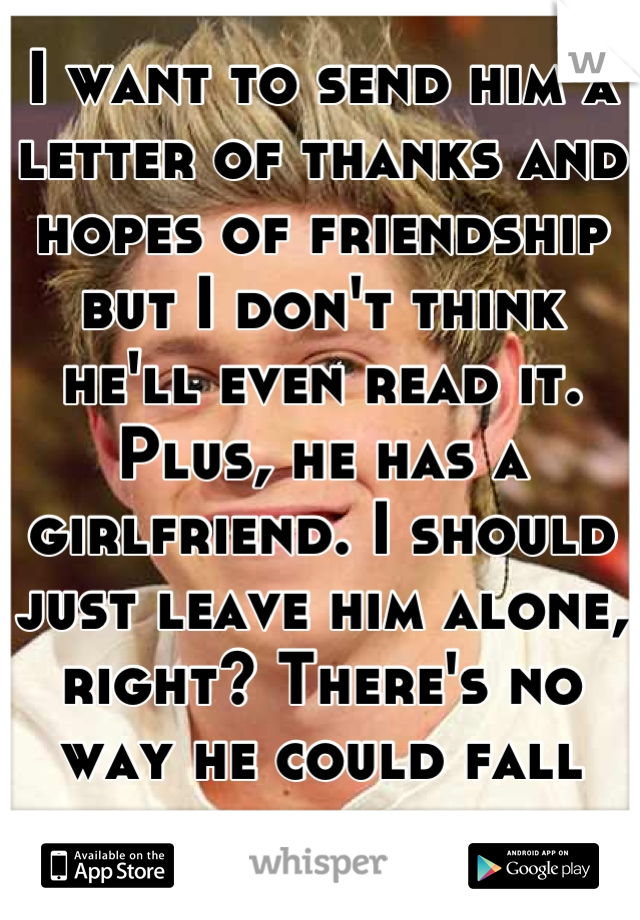 I want to send him a letter of thanks and hopes of friendship but I don't think he'll even read it.
Plus, he has a girlfriend. I should just leave him alone, right? There's no way he could fall for me.