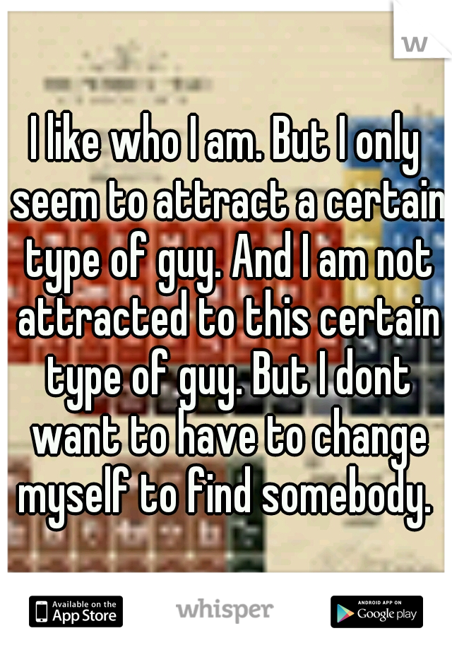 I like who I am. But I only seem to attract a certain type of guy. And I am not attracted to this certain type of guy. But I dont want to have to change myself to find somebody. 
