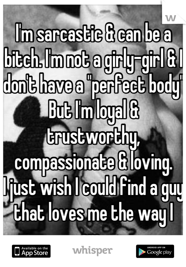 I'm sarcastic & can be a bitch. I'm not a girly-girl & I don't have a "perfect body" 
But I'm loyal & trustworthy, compassionate & loving. 
I just wish I could find a guy that loves me the way I am. 
