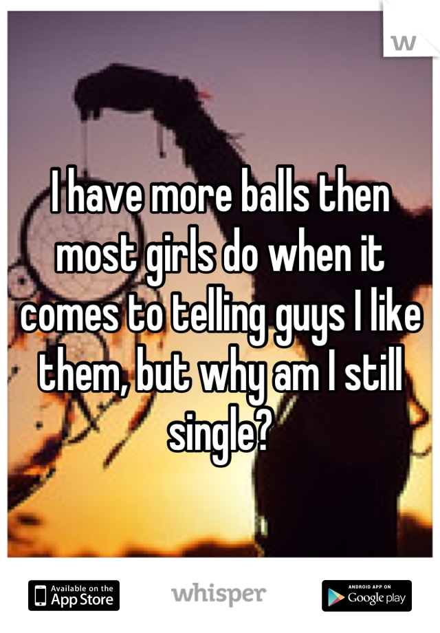 I have more balls then most girls do when it comes to telling guys I like them, but why am I still single?