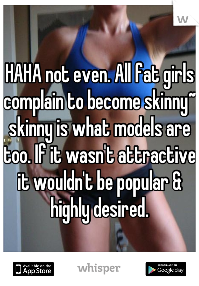 HAHA not even. All fat girls complain to become skinny~ skinny is what models are too. If it wasn't attractive it wouldn't be popular & highly desired.