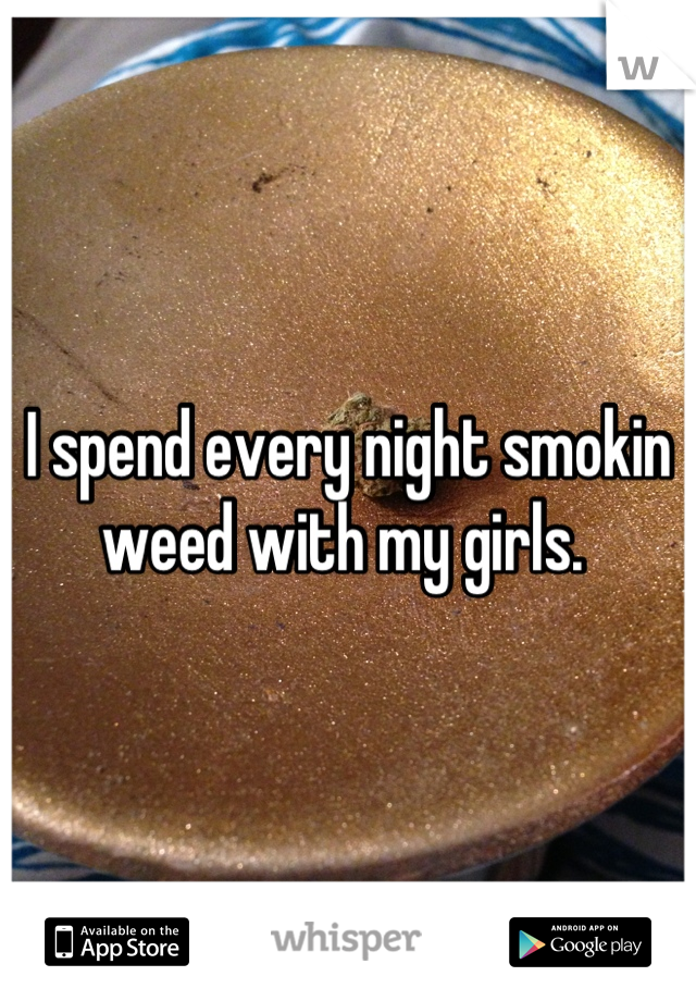 I spend every night smokin weed with my girls. 