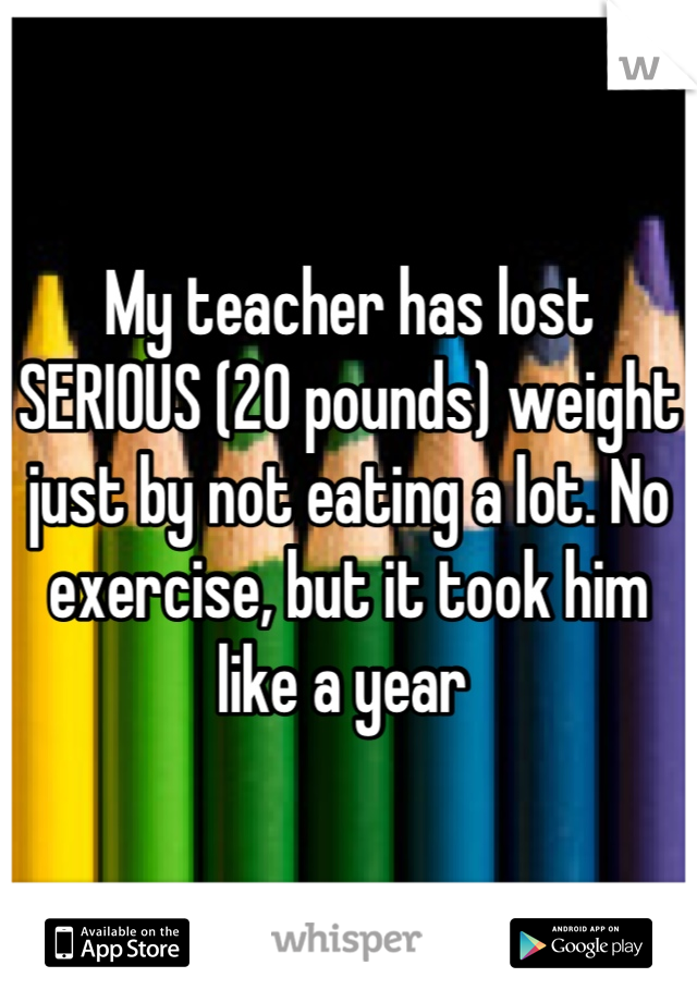 My teacher has lost SERIOUS (20 pounds) weight just by not eating a lot. No exercise, but it took him like a year 