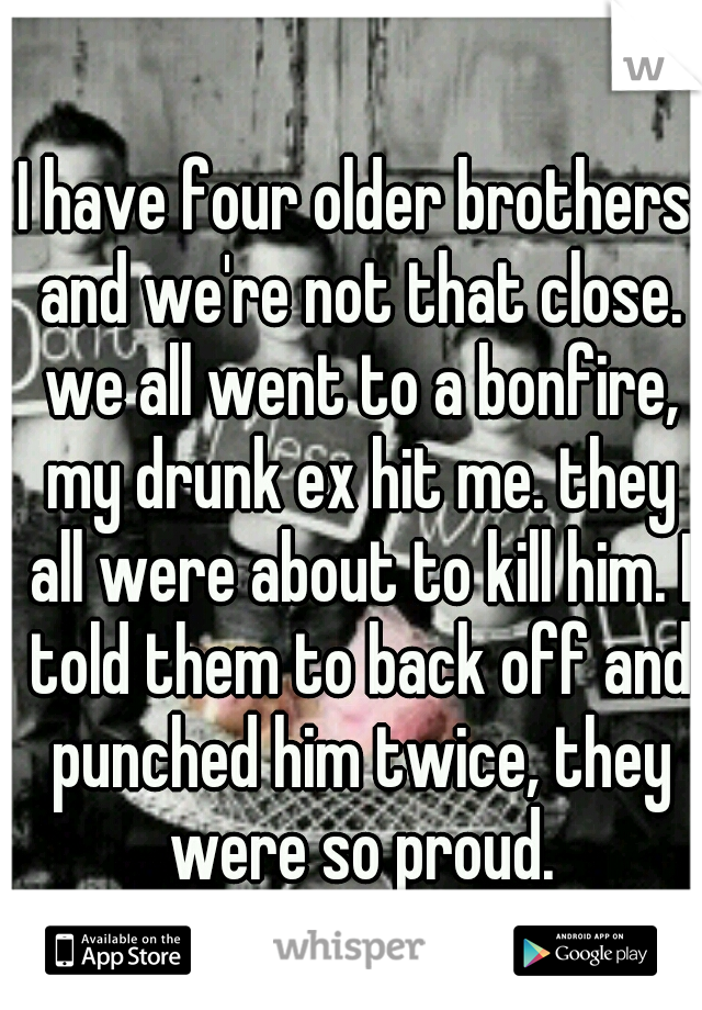 I have four older brothers and we're not that close. we all went to a bonfire, my drunk ex hit me. they all were about to kill him. I told them to back off and punched him twice, they were so proud.