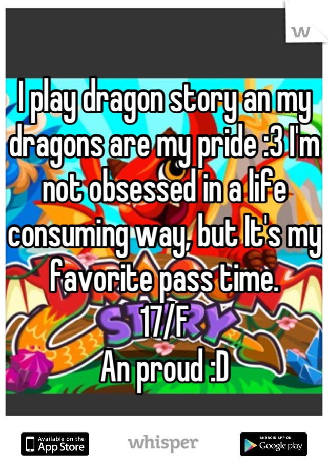 I play dragon story an my dragons are my pride :3 I'm not obsessed in a life consuming way, but It's my favorite pass time. 
17/F 
An proud :D