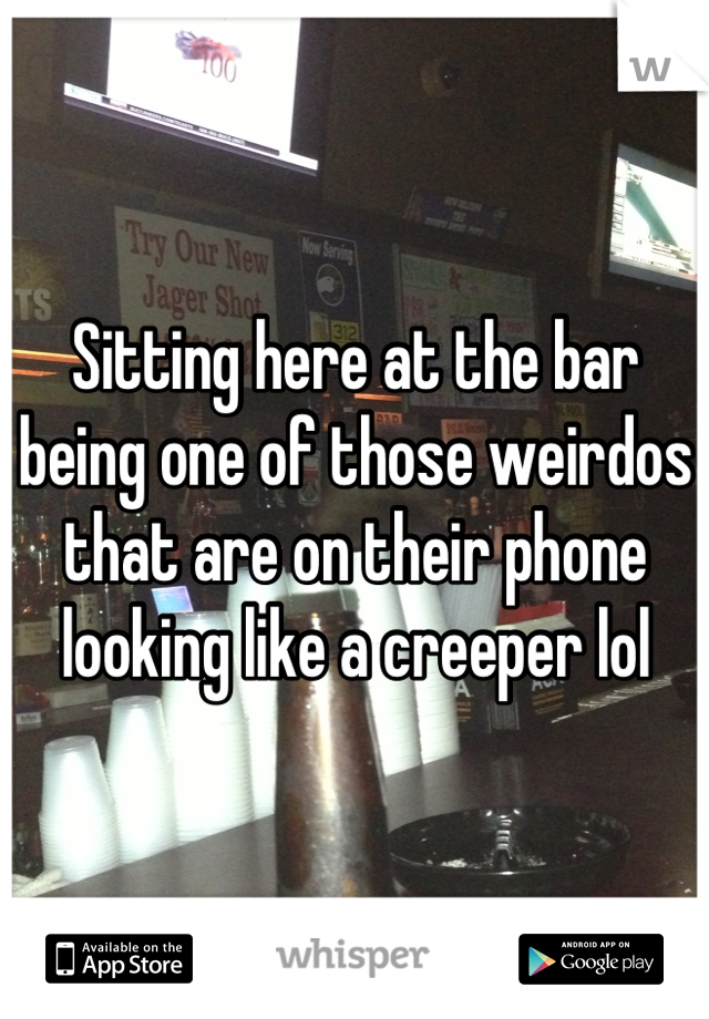 Sitting here at the bar being one of those weirdos that are on their phone looking like a creeper lol