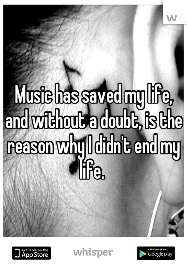 Music has saved my life, and without a doubt, is the reason why I didn't end my life. 