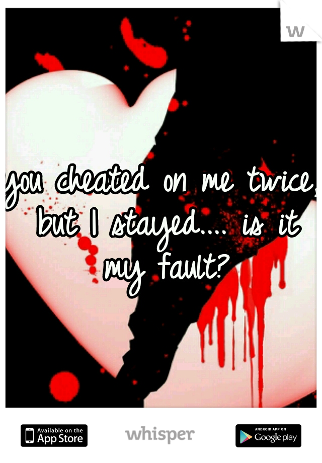 you cheated on me twice, but I stayed.... is it my fault?