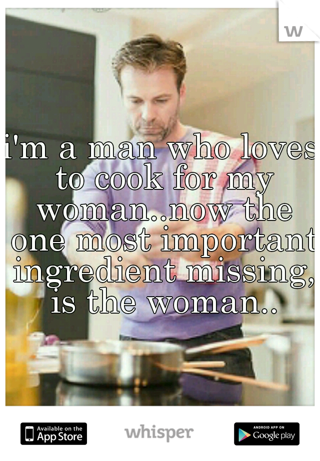 i'm a man who loves to cook for my woman..now the one most important ingredient missing, is the woman..