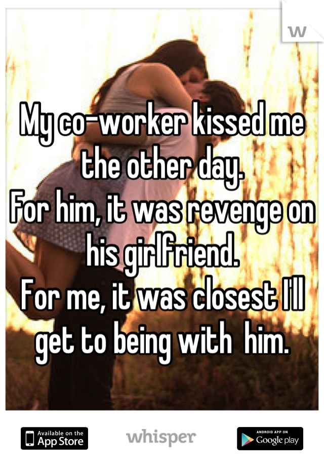 My co-worker kissed me the other day. 
For him, it was revenge on his girlfriend.
For me, it was closest I'll get to being with  him.