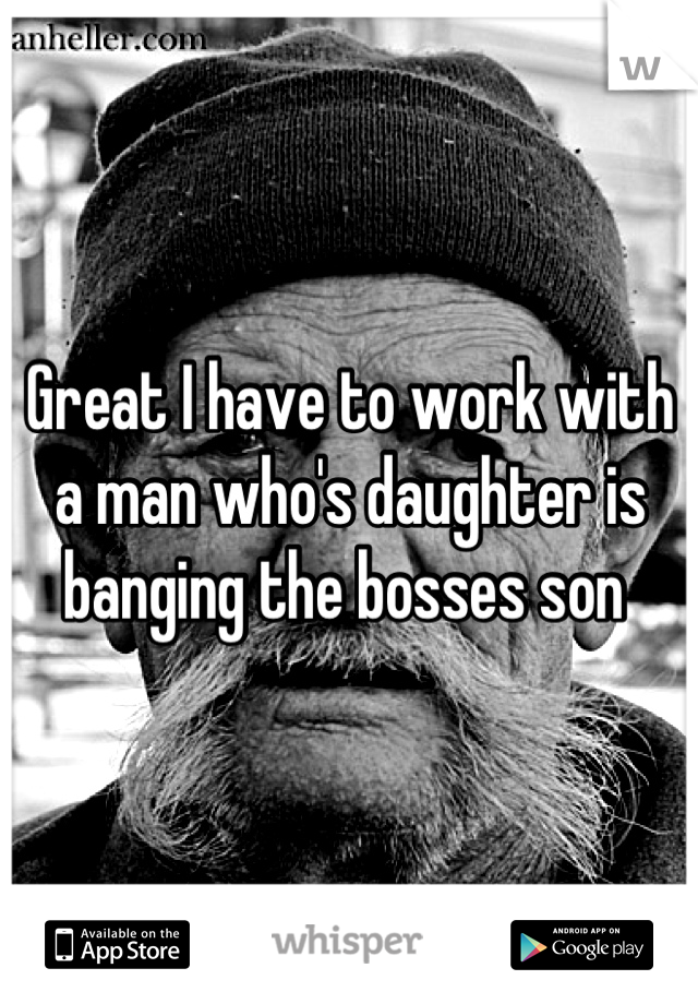 Great I have to work with a man who's daughter is banging the bosses son 