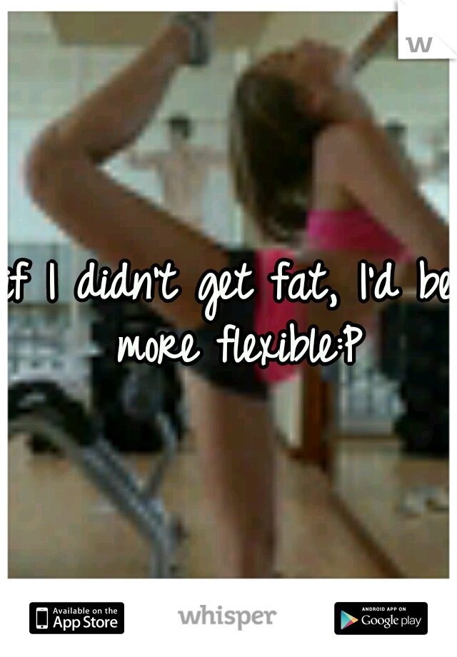 if I didn't get fat, I'd be more flexible:P