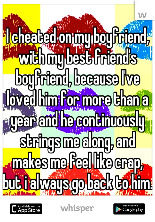 I cheated on my boyfriend, with my best friend's boyfriend, because I've loved him for more than a year and he continuously strings me along, and makes me feel like crap, but i always go back to him.