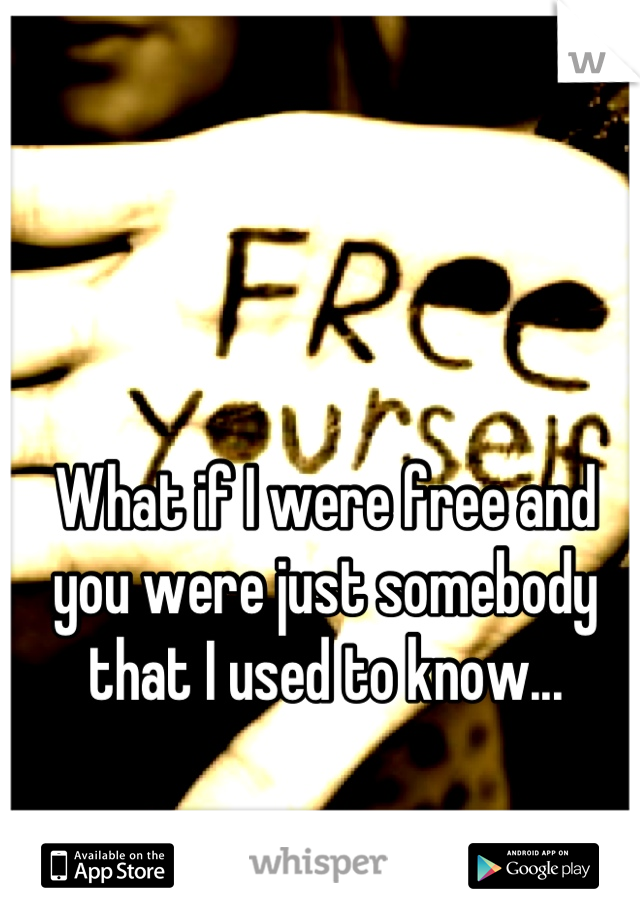 What if I were free and you were just somebody that I used to know...