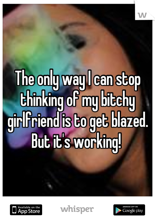 The only way I can stop thinking of my bitchy girlfriend is to get blazed. But it's working! 
