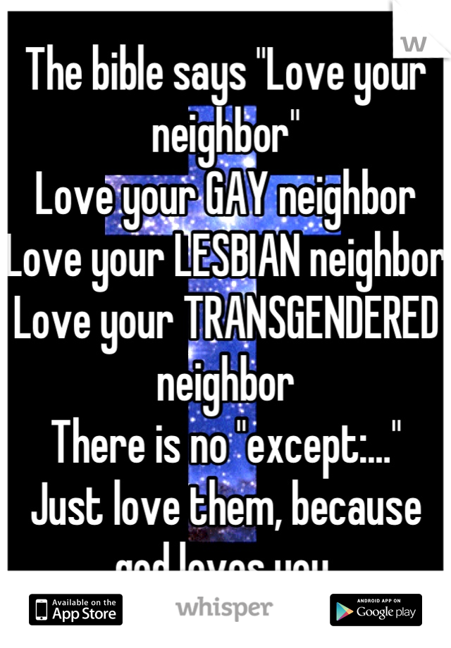The bible says "Love your neighbor"
Love your GAY neighbor
Love your LESBIAN neighbor
Love your TRANSGENDERED neighbor
There is no "except:…"
Just love them, because god loves you.