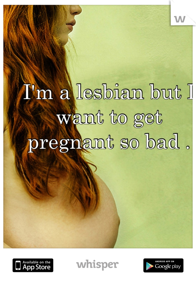 I'm a lesbian but I want to get pregnant so bad .