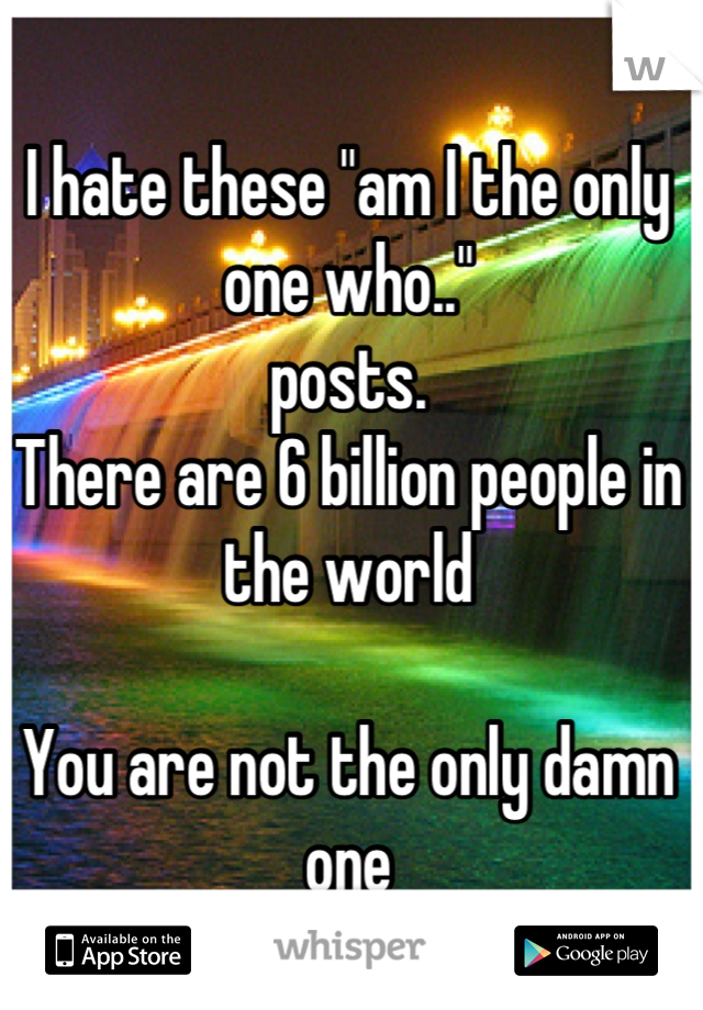 I hate these "am I the only one who.."
posts. 
There are 6 billion people in the world

You are not the only damn one