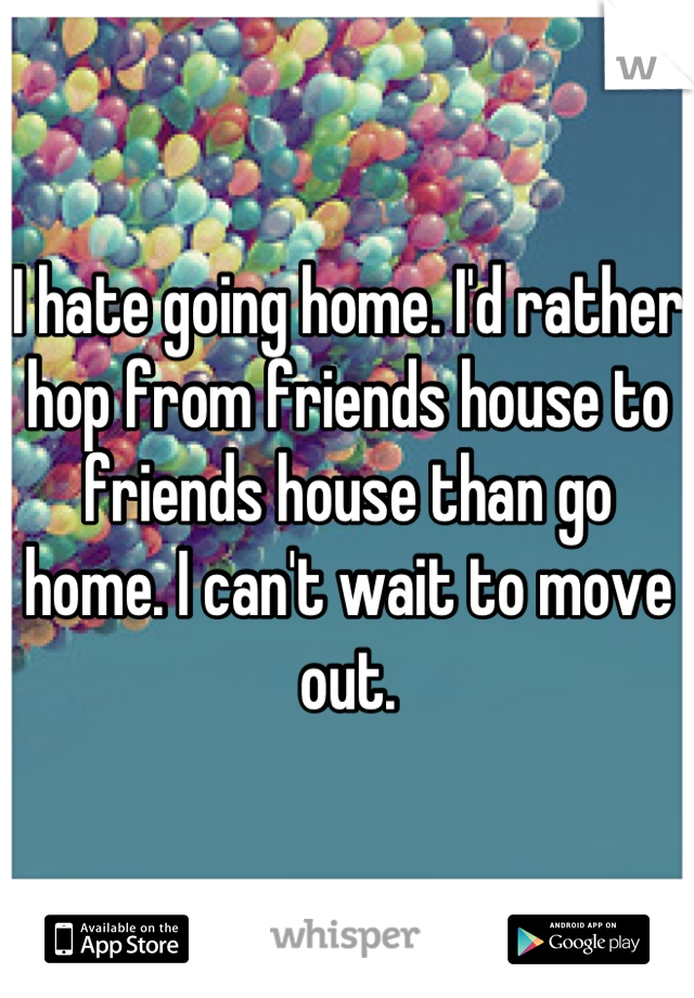 I hate going home. I'd rather hop from friends house to friends house than go home. I can't wait to move out.