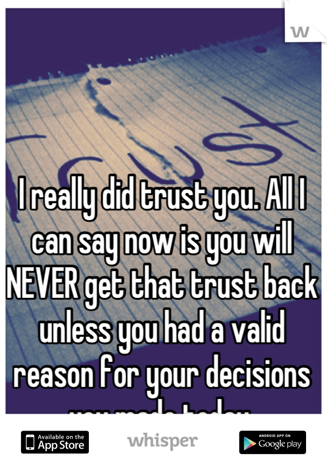I really did trust you. All I can say now is you will NEVER get that trust back unless you had a valid reason for your decisions you made today.