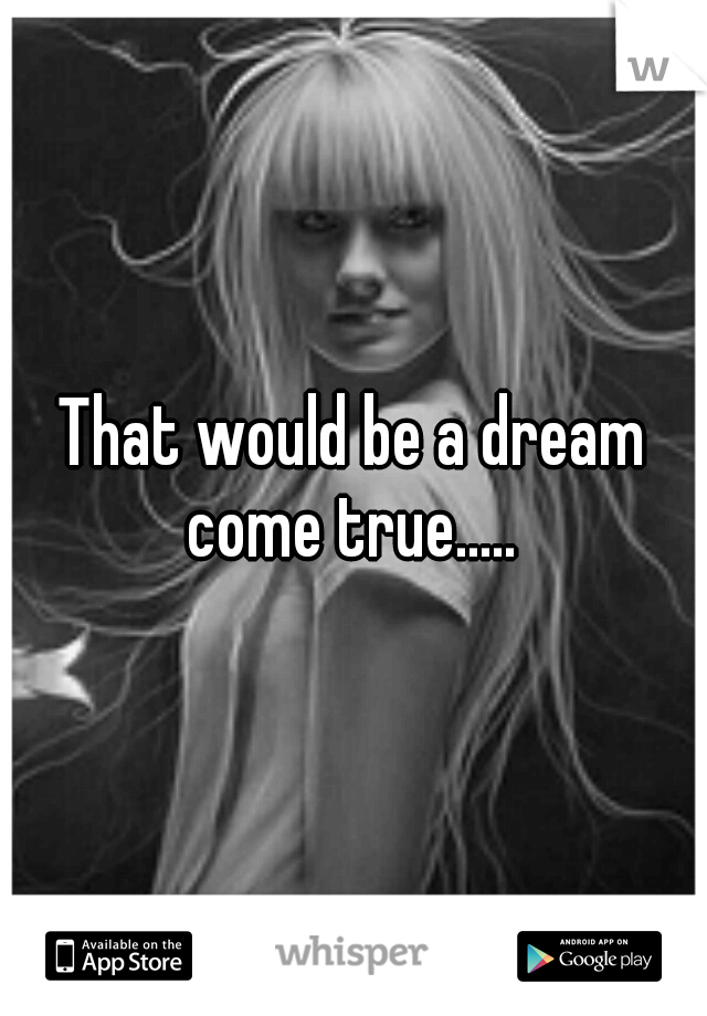 That would be a dream come true..... 