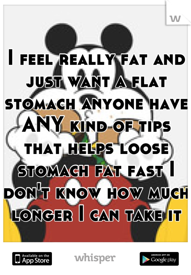 I feel really fat and just want a flat stomach anyone have ANY kind of tips that helps loose stomach fat fast I don't know how much longer I can take it