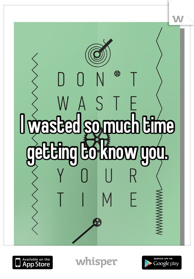 I wasted so much time getting to know you.