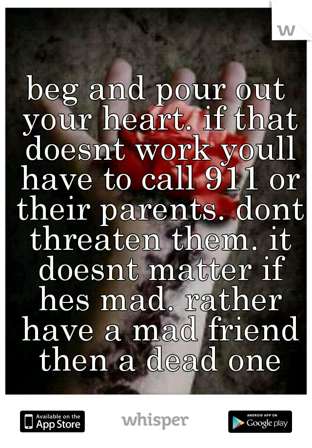 beg and pour out your heart. if that doesnt work youll have to call 911 or their parents. dont threaten them. it doesnt matter if hes mad. rather have a mad friend then a dead one
