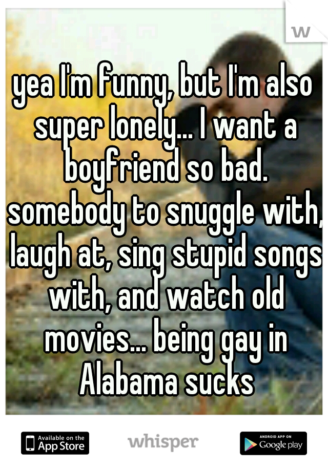 yea I'm funny, but I'm also super lonely... I want a boyfriend so bad. somebody to snuggle with, laugh at, sing stupid songs with, and watch old movies... being gay in Alabama sucks