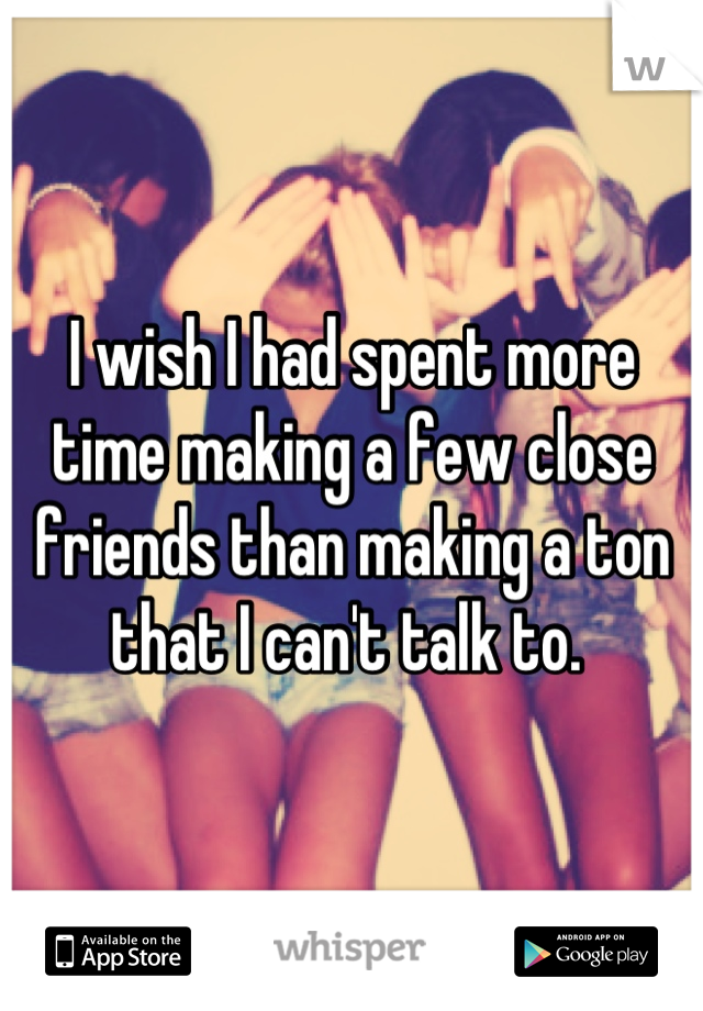 I wish I had spent more time making a few close friends than making a ton that I can't talk to. 