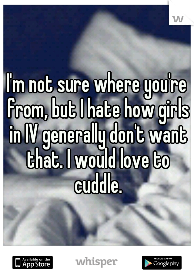 I'm not sure where you're from, but I hate how girls in IV generally don't want that. I would love to cuddle.